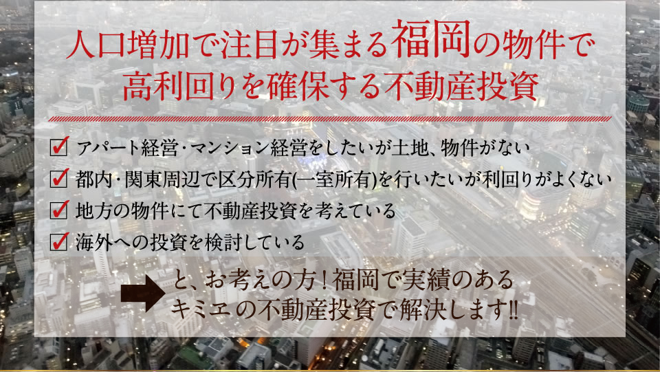 人口増加で注目が集まる福岡の物件で高利回りを確保する不動産投資　アパート経営・マンション経営をしたいが土地、物件がない　都内・関東周辺で区分所有(一室所有)を行いたいが利回りがよくない　地方の物件にて不動産投資を考えている　海外への投資を検討している