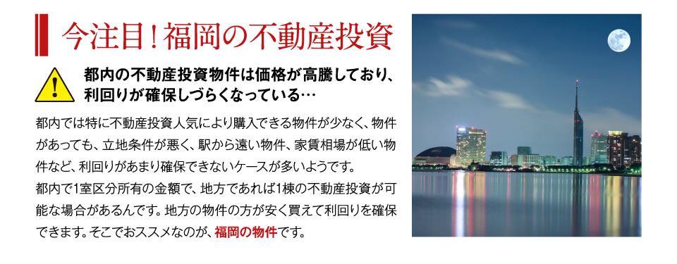 都内の不動産投資物件は価格が高騰しており、利回りが確保しづらくなっている　都内では特に不動産投資人気により購入できる物件が少なく、物件があっても、立地条件が悪く、駅から遠い物件、家賃相場が低い物件など、利回りがあまり確保できないケースが多いようです。都内で1室区分所有の金額で、地方であれば1棟の不動産投資が可能な場合があるんです。地方の物件の方が安く買えて利回りを確保できます。そこでおススメなのが、福岡の物件です。