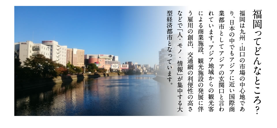 福岡ってどんなところ？福岡は九州・山口の市場の中心地であり、日本の中でもアジアに近い国際商業都市としてアジアの玄関口と言われています。アジア地域からの観光客による商業施設、観光施設の発展に伴う雇用の創出、交通網の利便性の高さなどで「人・モノ・情報」が集中する大型経済都市となっています。

