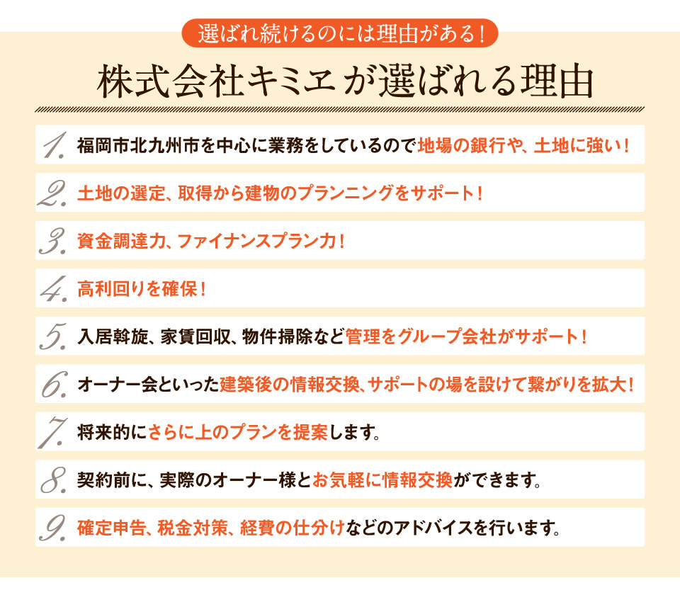 キミヱが選ばれる理由　・福岡市北九州市を中心に業務をしているので地場の銀行や、土地に強い・土地の選定、取得から建物のプランニングをサポート・資金調達力、ファイナンスプラン力・高利回りを確保・入居斡旋、家賃回収、物件掃除など管理をグループ会社がサポート ・オーナー会といった建築後の情報交換、サポートの場を設けてコミュニケーションを大切にしています。・将来的にさらに上のプランを提案していきます。・既存のオーナー様有志によるオーナー会を開催しており、契約前に、実際のオーナー様とお気軽に情報交換ができます。・サラリーマンの方が多く、確定申告、税金対策、経費の仕分けなどのアドバイスを行います。